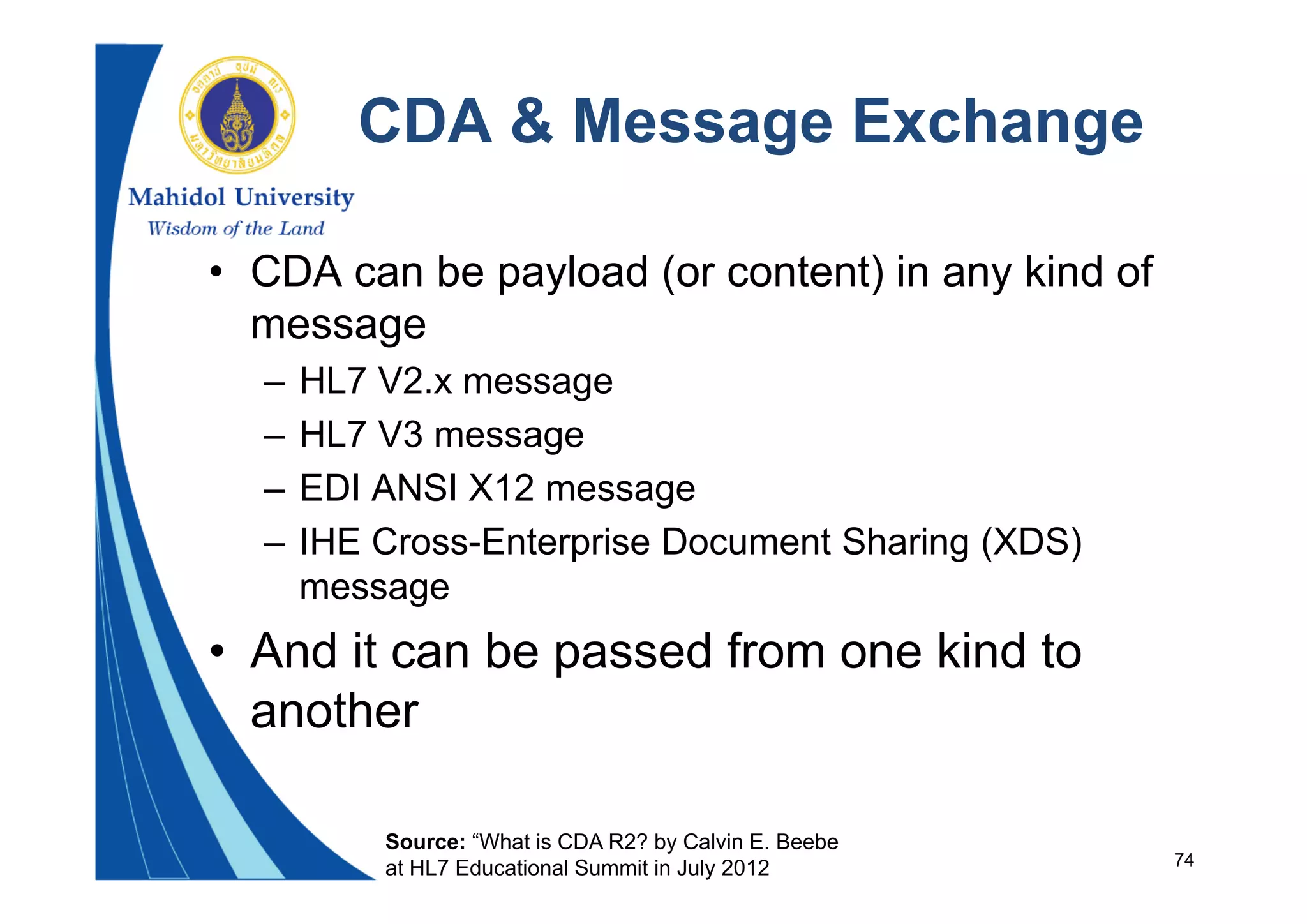 74
CDA & Message Exchange
• CDA can be payload (or content) in any kind of
message
– HL7 V2.x message
– HL7 V3 message
– EDI ANSI X12 message
– IHE Cross-Enterprise Document Sharing (XDS)
message
• And it can be passed from one kind to
another
Source: “What is CDA R2? by Calvin E. Beebe
at HL7 Educational Summit in July 2012
 