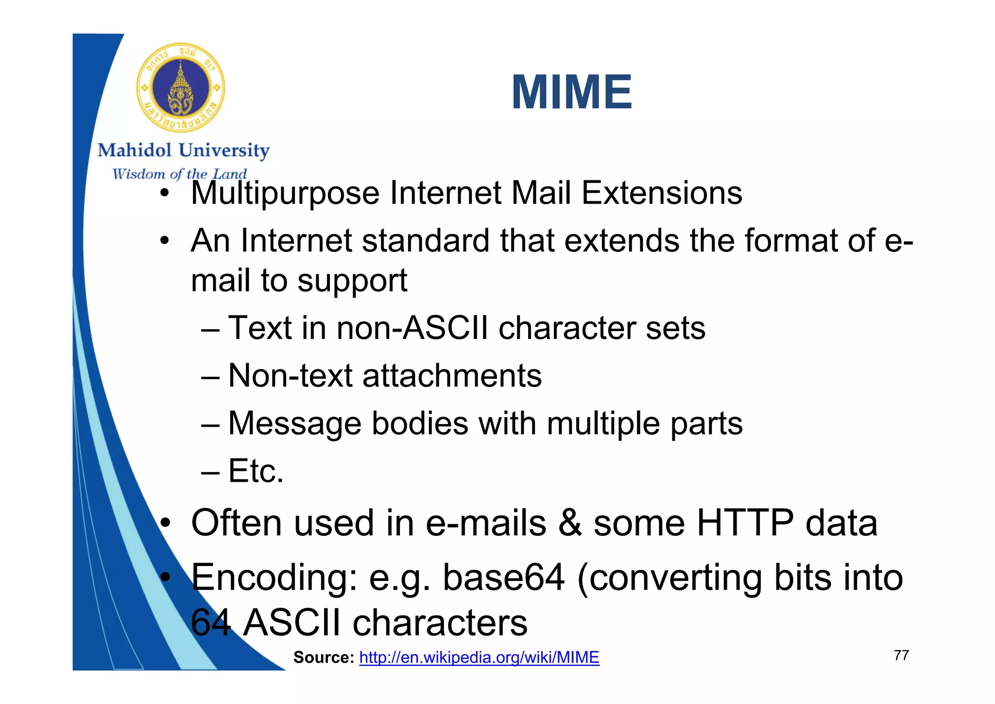 77
MIME
• Multipurpose Internet Mail Extensions
• An Internet standard that extends the format of e-
mail to support
– Text in non-ASCII character sets
– Non-text attachments
– Message bodies with multiple parts
– Etc.
• Often used in e-mails & some HTTP data
• Encoding: e.g. base64 (converting bits into
64 ASCII characters
Source: http://en.wikipedia.org/wiki/MIME
 
