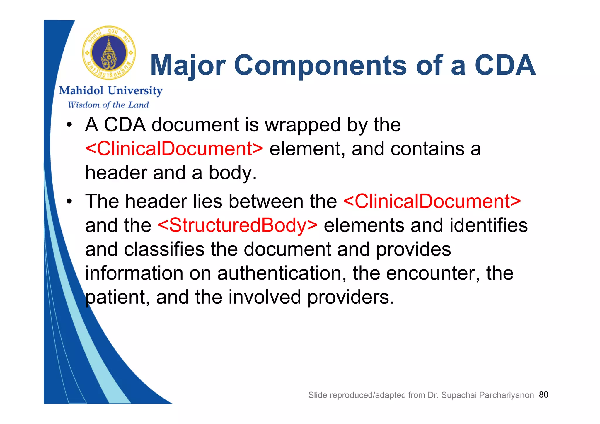 80
Major Components of a CDA
• A CDA document is wrapped by the
<ClinicalDocument> element, and contains a
header and a body.
• The header lies between the <ClinicalDocument>
and the <StructuredBody> elements and identifies
and classifies the document and provides
information on authentication, the encounter, the
patient, and the involved providers.
Slide reproduced/adapted from Dr. Supachai Parchariyanon
 