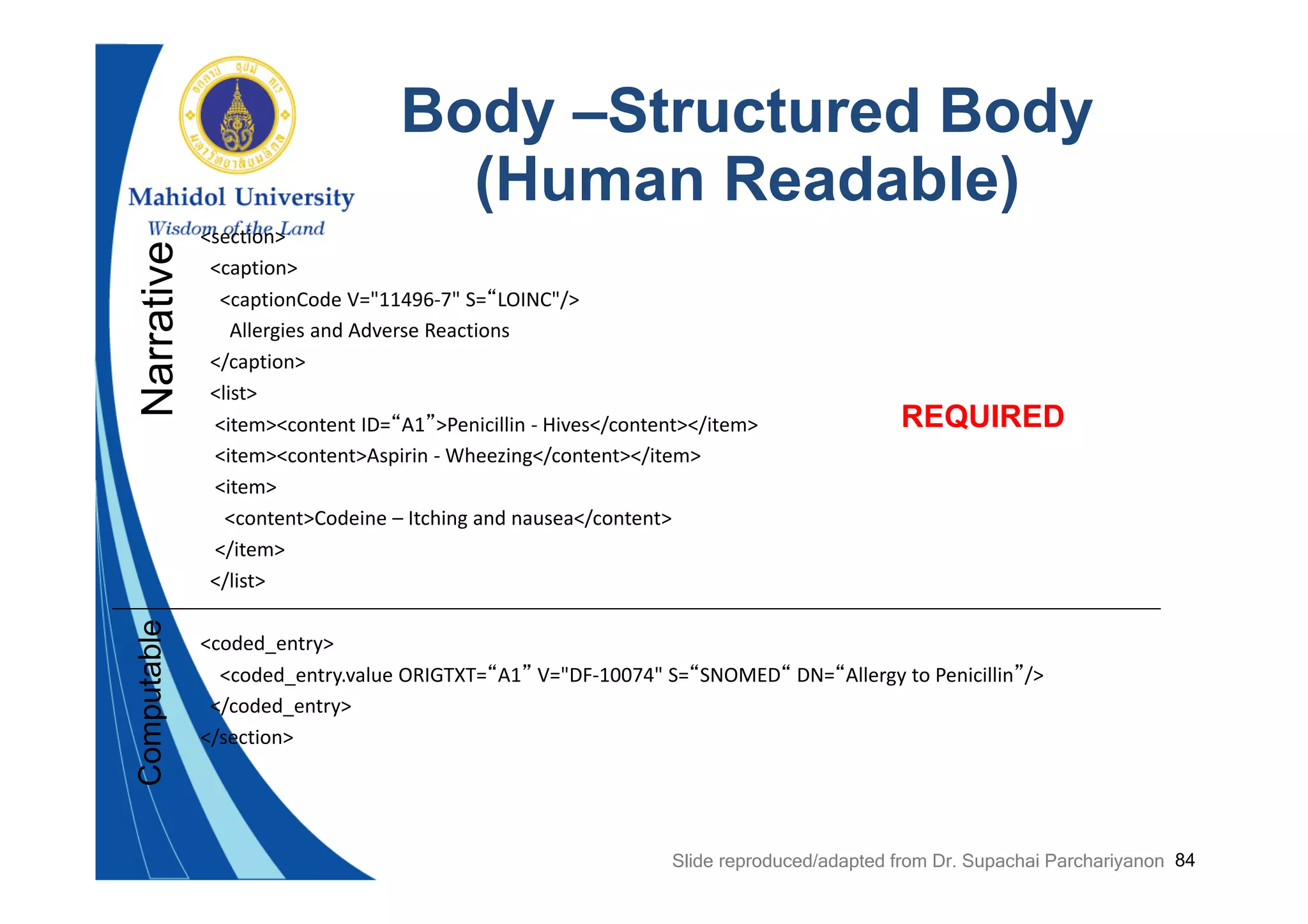 84
Body –Structured Body
(Human Readable)
<section>
<caption>
<captionCode V="11496‐7" S=“LOINC"/>
Allergies and Adverse Reactions
</caption>
<list>
<item><content ID=“A1”>Penicillin ‐ Hives</content></item>
<item><content>Aspirin ‐ Wheezing</content></item>
<item>
<content>Codeine – Itching and nausea</content>
</item>
</list>
<coded_entry>
<coded_entry.value ORIGTXT=“A1” V="DF‐10074" S=“SNOMED“ DN=“Allergy to Penicillin”/>
</coded_entry>
</section>
NarrativeComputable
REQUIRED
Slide reproduced/adapted from Dr. Supachai Parchariyanon
 