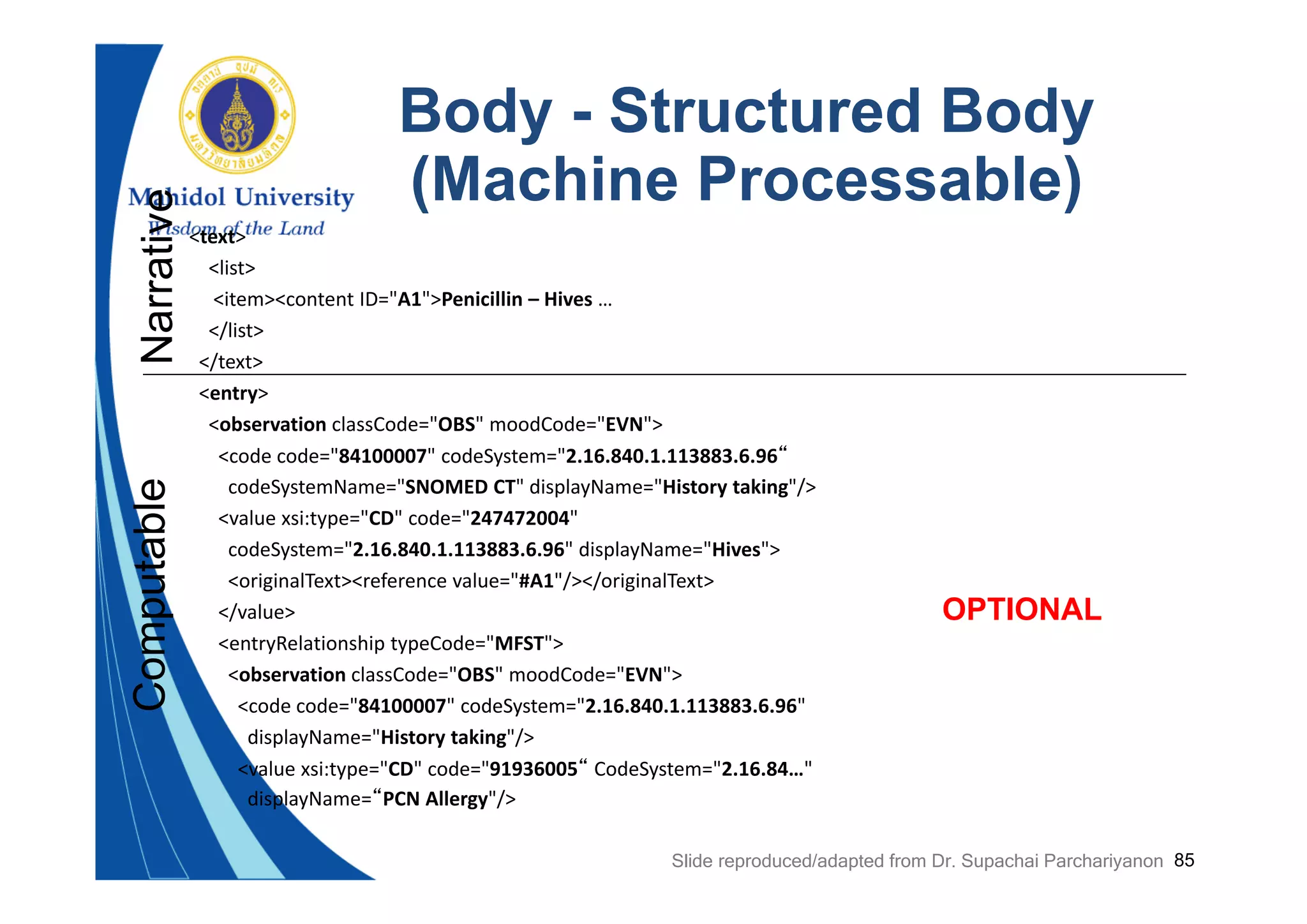 85
Body - Structured Body
(Machine Processable)
<text>
<list>
<item><content ID="A1">Penicillin – Hives …
</list>
</text>
<entry>
<observation classCode="OBS" moodCode="EVN">
<code code="84100007" codeSystem="2.16.840.1.113883.6.96“
codeSystemName="SNOMED CT" displayName="History taking"/>
<value xsi:type="CD" code="247472004" 
codeSystem="2.16.840.1.113883.6.96" displayName="Hives">
<originalText><reference value="#A1"/></originalText>
</value>
<entryRelationship typeCode="MFST">
<observation classCode="OBS" moodCode="EVN">
<code code="84100007" codeSystem="2.16.840.1.113883.6.96" 
displayName="History taking"/>
<value xsi:type="CD" code="91936005“ CodeSystem="2.16.84…" 
displayName=“PCN Allergy"/>
NarrativeComputable
OPTIONAL
Slide reproduced/adapted from Dr. Supachai Parchariyanon
 