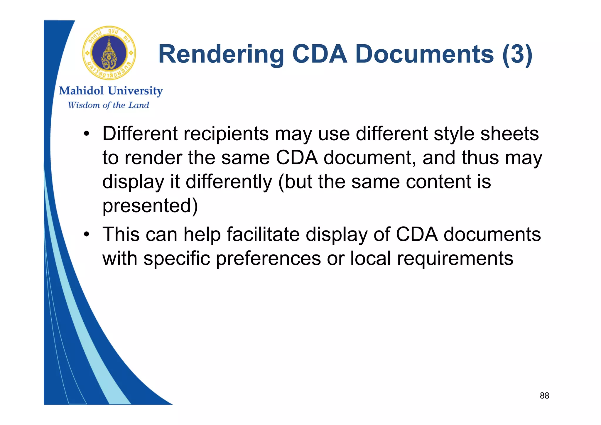 88
Rendering CDA Documents (3)
• Different recipients may use different style sheets
to render the same CDA document, and thus may
display it differently (but the same content is
presented)
• This can help facilitate display of CDA documents
with specific preferences or local requirements
 