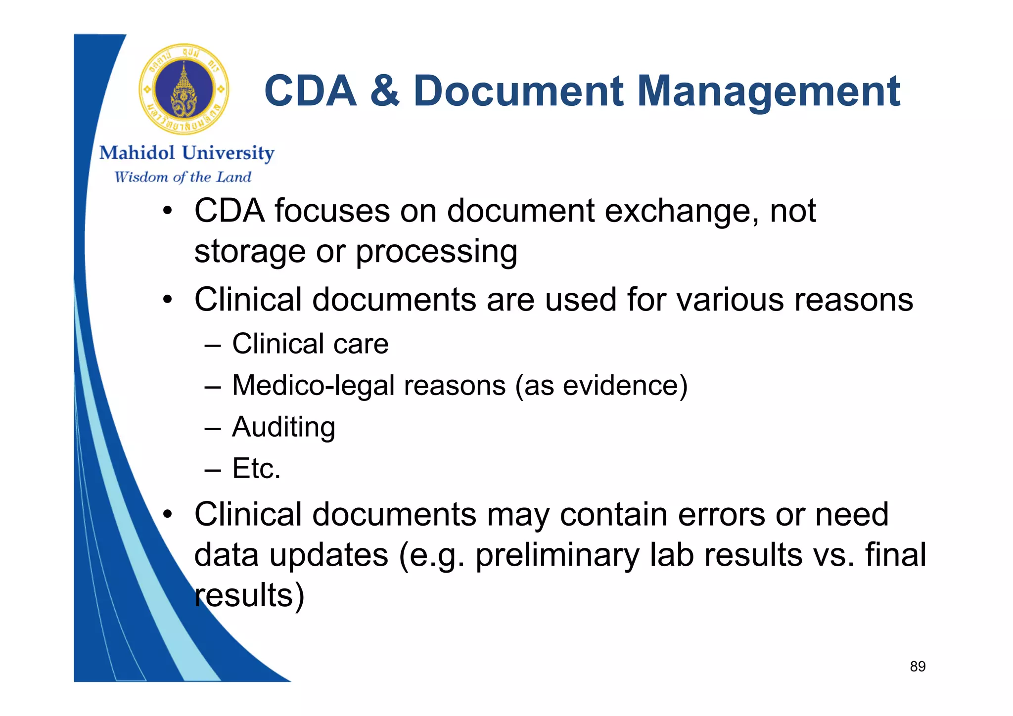 89
CDA & Document Management
• CDA focuses on document exchange, not
storage or processing
• Clinical documents are used for various reasons
– Clinical care
– Medico-legal reasons (as evidence)
– Auditing
– Etc.
• Clinical documents may contain errors or need
data updates (e.g. preliminary lab results vs. final
results)
 