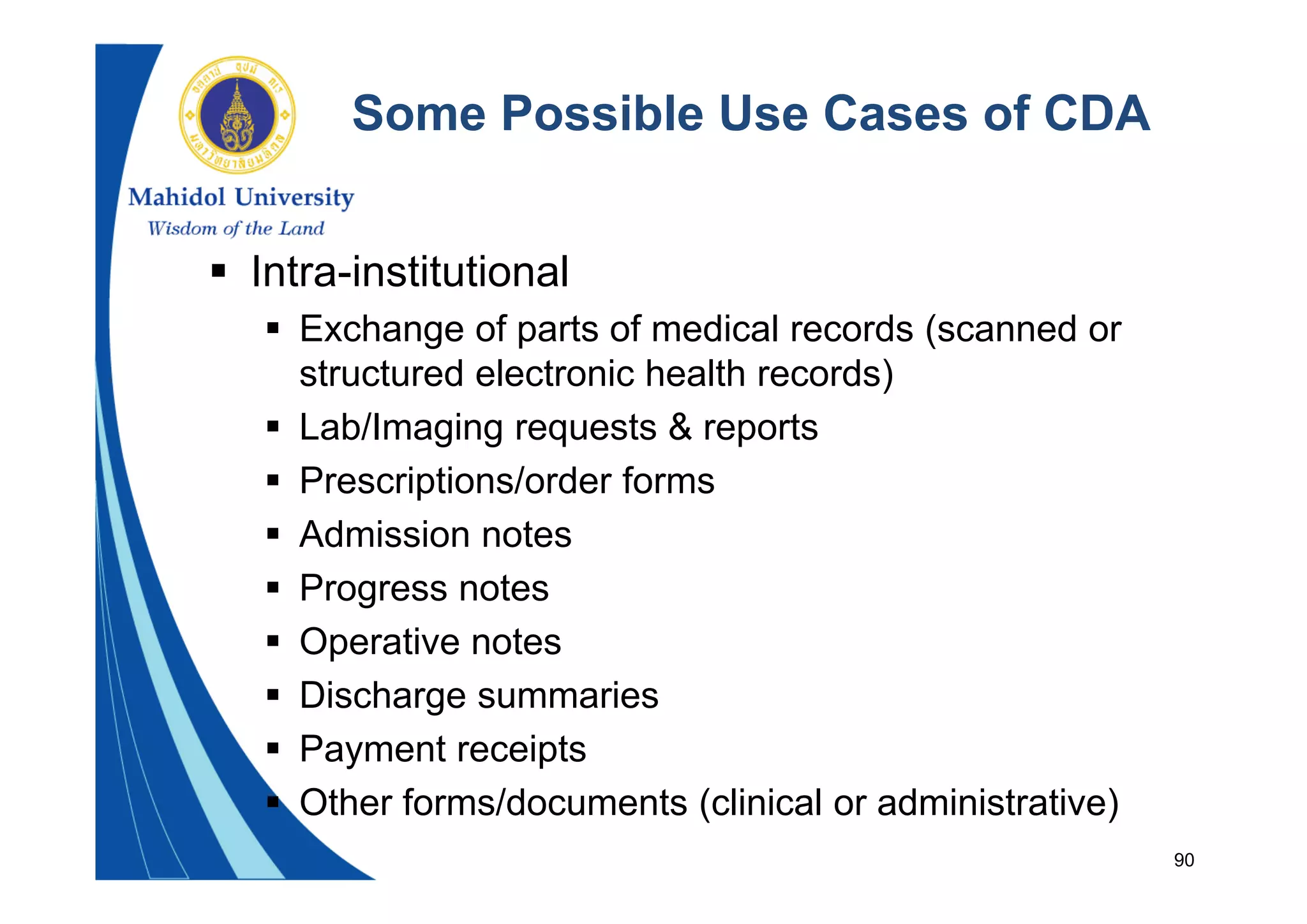 90
Some Possible Use Cases of CDA
 Intra-institutional
 Exchange of parts of medical records (scanned or
structured electronic health records)
 Lab/Imaging requests & reports
 Prescriptions/order forms
 Admission notes
 Progress notes
 Operative notes
 Discharge summaries
 Payment receipts
 Other forms/documents (clinical or administrative)
 