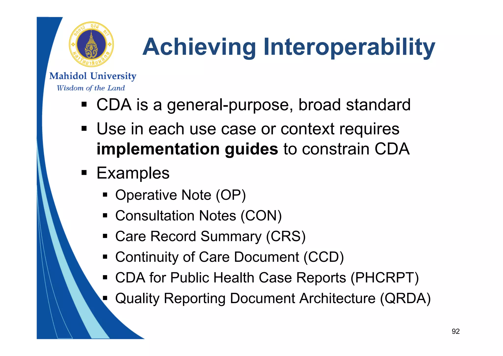 92
Achieving Interoperability
 CDA is a general-purpose, broad standard
 Use in each use case or context requires
implementation guides to constrain CDA
 Examples
 Operative Note (OP)
 Consultation Notes (CON)
 Care Record Summary (CRS)
 Continuity of Care Document (CCD)
 CDA for Public Health Case Reports (PHCRPT)
 Quality Reporting Document Architecture (QRDA)
 