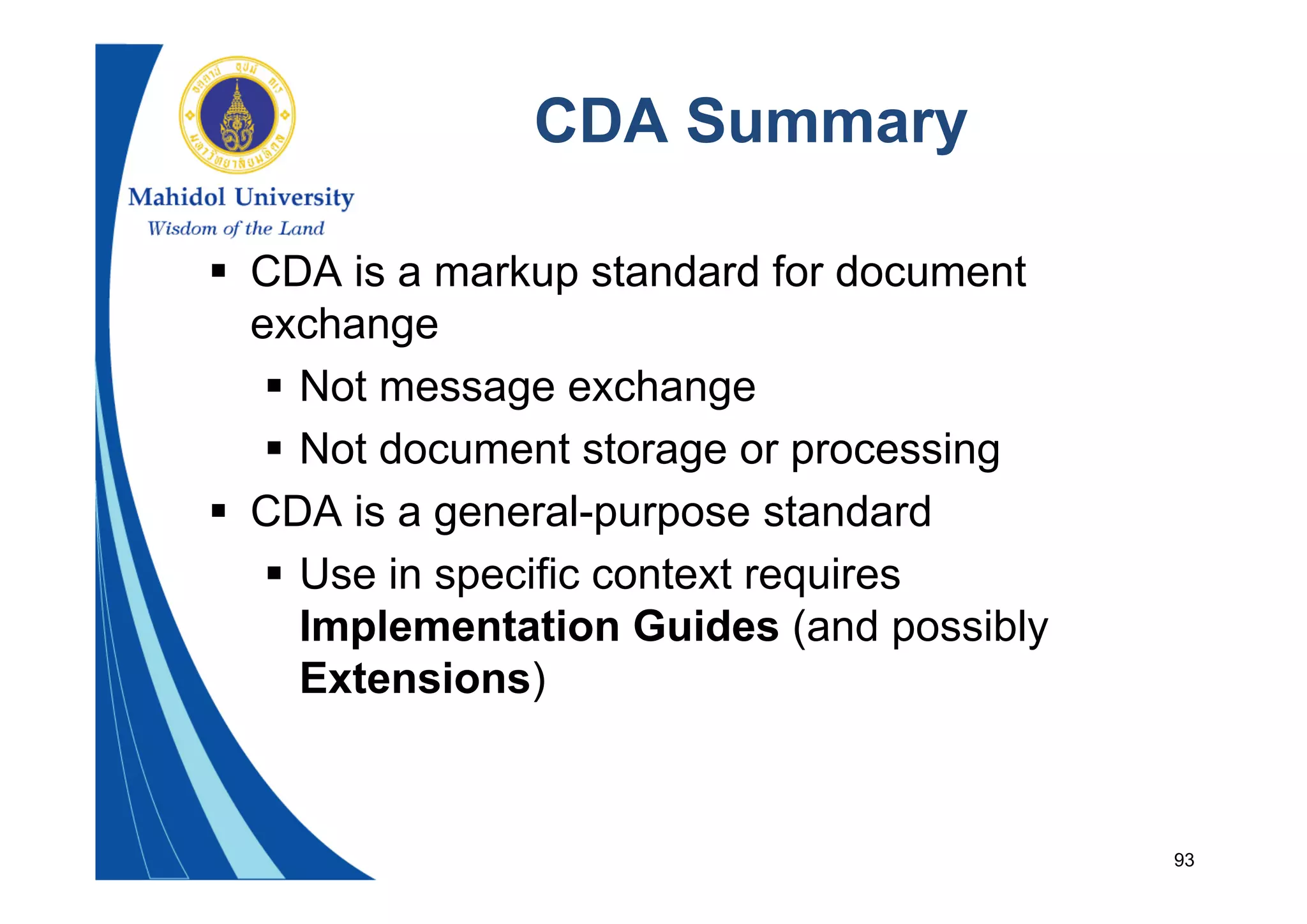 93
CDA Summary
 CDA is a markup standard for document
exchange
 Not message exchange
 Not document storage or processing
 CDA is a general-purpose standard
 Use in specific context requires
Implementation Guides (and possibly
Extensions)
 