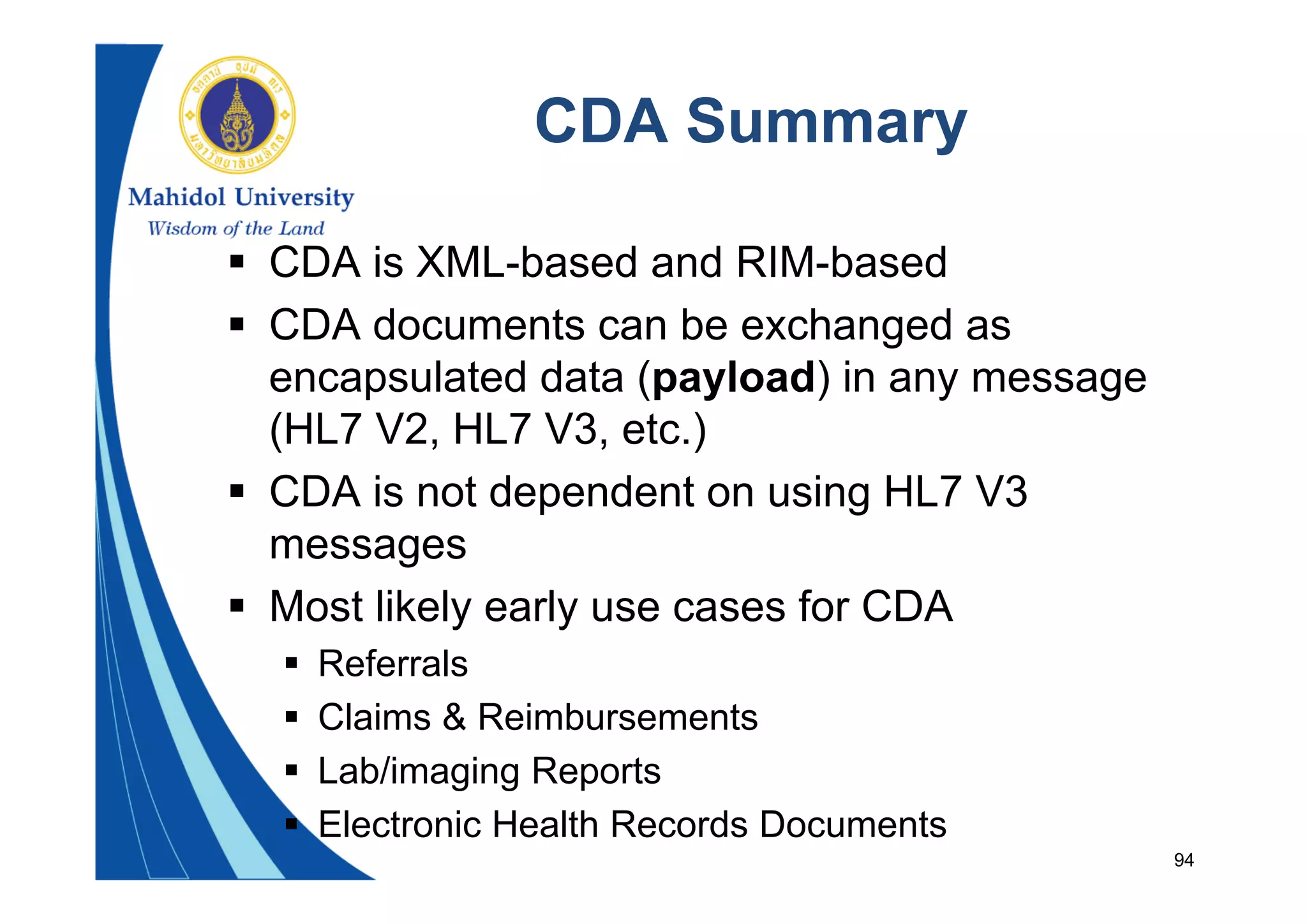 94
CDA Summary
 CDA is XML-based and RIM-based
 CDA documents can be exchanged as
encapsulated data (payload) in any message
(HL7 V2, HL7 V3, etc.)
 CDA is not dependent on using HL7 V3
messages
 Most likely early use cases for CDA
 Referrals
 Claims & Reimbursements
 Lab/imaging Reports
 Electronic Health Records Documents
 