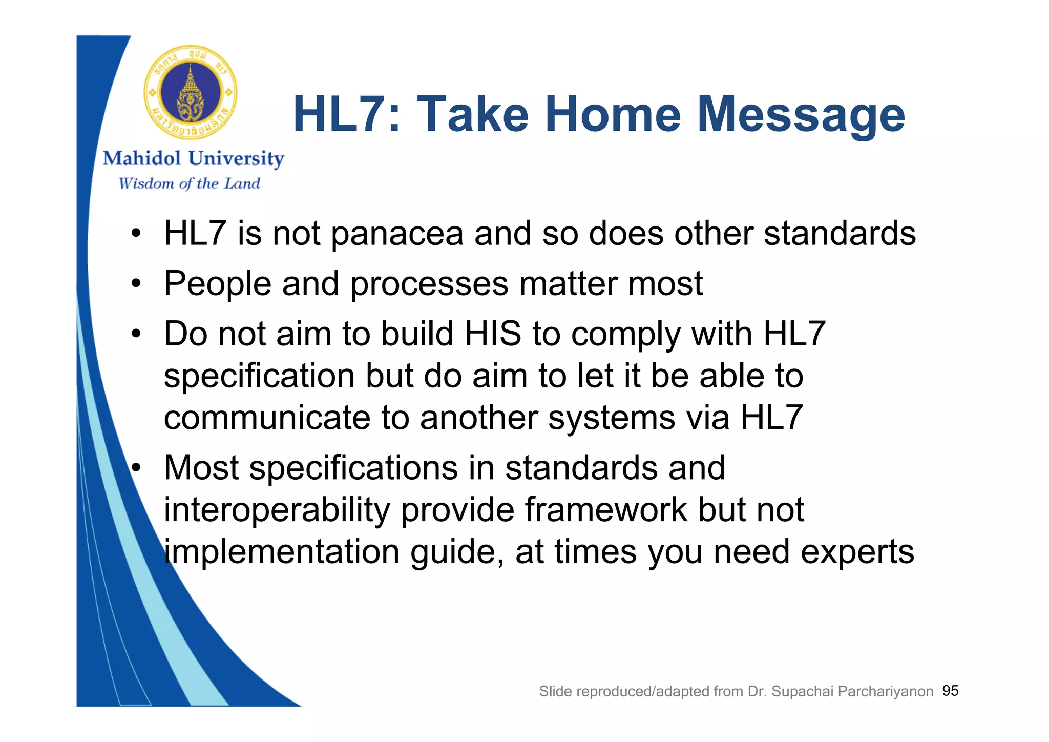 95
HL7: Take Home Message
• HL7 is not panacea and so does other standards
• People and processes matter most
• Do not aim to build HIS to comply with HL7
specification but do aim to let it be able to
communicate to another systems via HL7
• Most specifications in standards and
interoperability provide framework but not
implementation guide, at times you need experts
Slide reproduced/adapted from Dr. Supachai Parchariyanon
 