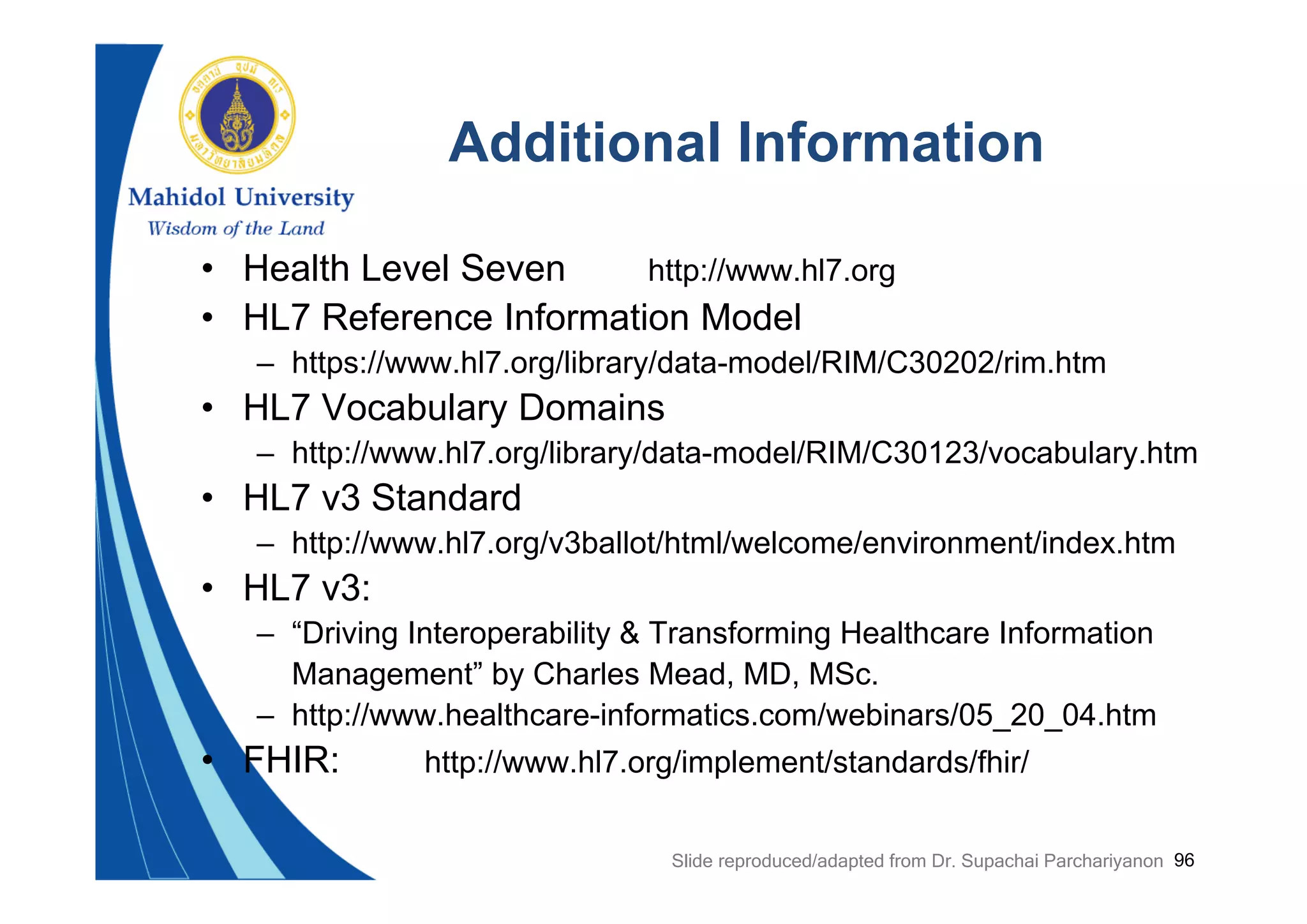 96
Additional Information
• Health Level Seven http://www.hl7.org
• HL7 Reference Information Model
– https://www.hl7.org/library/data-model/RIM/C30202/rim.htm
• HL7 Vocabulary Domains
– http://www.hl7.org/library/data-model/RIM/C30123/vocabulary.htm
• HL7 v3 Standard
– http://www.hl7.org/v3ballot/html/welcome/environment/index.htm
• HL7 v3:
– “Driving Interoperability & Transforming Healthcare Information
Management” by Charles Mead, MD, MSc.
– http://www.healthcare-informatics.com/webinars/05_20_04.htm
• FHIR: http://www.hl7.org/implement/standards/fhir/
Slide reproduced/adapted from Dr. Supachai Parchariyanon
 