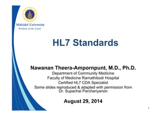 1
HL7 Standards
Nawanan Theera-Ampornpunt, M.D., Ph.D.
Department of Community Medicine
Faculty of Medicine Ramathibodi Hospital
Certified HL7 CDA Specialist
Some slides reproduced & adapted with permission from
Dr. Supachai Parchariyanon
August 29, 2014
 