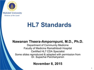 1
HL7 Standards
Nawanan Theera-Ampornpunt, M.D., Ph.D.
Department of Community Medicine
Faculty of Medicine Ramathibodi Hospital
Certified HL7 CDA Specialist
Some slides reproduced & adapted with permission from
Dr. Supachai Parchariyanon
November 8, 2015
 