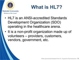12
What is HL7?
• HL7 is an ANSI-accredited Standards
Development Organization (SDO)
operating in the healthcare arena.
• It is a non-profit organization made up of
volunteers – providers, customers,
vendors, government, etc.
Slide reproduced/adapted from Dr. Supachai Parchariyanon
 