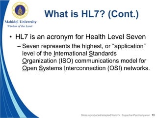 13
What is HL7? (Cont.)
• HL7 is an acronym for Health Level Seven
– Seven represents the highest, or “application”
level of the International Standards
Organization (ISO) communications model for
Open Systems Interconnection (OSI) networks.
Slide reproduced/adapted from Dr. Supachai Parchariyanon
 