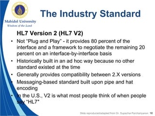18
The Industry Standard
HL7 Version 2 (HL7 V2)
• Not “Plug and Play” - it provides 80 percent of the
interface and a framework to negotiate the remaining 20
percent on an interface-by-interface basis
• Historically built in an ad hoc way because no other
standard existed at the time
• Generally provides compatibility between 2.X versions
• Messaging-based standard built upon pipe and hat
encoding
• In the U.S., V2 is what most people think of when people
say “HL7″
Slide reproduced/adapted from Dr. Supachai Parchariyanon
 