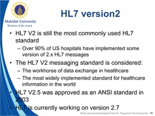 19
HL7 version2
• HL7 V2 is still the most commonly used HL7
standard
– Over 90% of US hospitals have implemented some
version of 2.x HL7 messages
• The HL7 V2 messaging standard is considered:
– The workhorse of data exchange in healthcare
– The most widely implemented standard for healthcare
information in the world
• HL7 V2.5 was approved as an ANSI standard in
2003
• HL7 is currently working on version 2.7
Slide reproduced/adapted from Dr. Supachai Parchariyanon
 