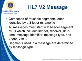 20
HL7 V2 Message
• Composed of reusable segments, each
identified by a 3-letter mnemonic
• All messages must start with header segment
MSH which includes sender, receiver, date-
time, message identifier, message type, and
trigger event
• Segments used in a message are determined
by message type
Slide reproduced/adapted from Dr. Supachai Parchariyanon
 