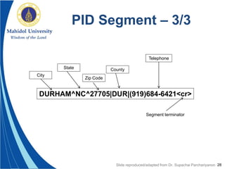 28
PID Segment – 3/3
DURHAM^NC^27705|DUR|(919)684-6421<cr>
City
State
Zip Code
County
Telephone
Segment terminator
Slide reproduced/adapted from Dr. Supachai Parchariyanon
 