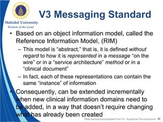 37
V3 Messaging Standard
• Based on an object information model, called the
Reference Information Model, (RIM)
– This model is “abstract,” that is, it is defined without
regard to how it is represented in a message “on the
wire” or in a “service architecture” method or in a
“clinical document”
– In fact, each of these representations can contain the
same “instance” of information
• Consequently, can be extended incrementally
when new clinical information domains need to
be added, in a way that doesn’t require changing
what has already been created
Slide reproduced/adapted from Dr. Supachai Parchariyanon
 