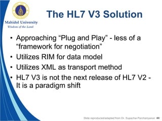 44
The HL7 V3 Solution
• Approaching “Plug and Play” - less of a
“framework for negotiation”
• Utilizes RIM for data model
• Utilizes XML as transport method
• HL7 V3 is not the next release of HL7 V2 -
It is a paradigm shift
Slide reproduced/adapted from Dr. Supachai Parchariyanon
 