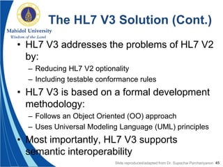 45
The HL7 V3 Solution (Cont.)
• HL7 V3 addresses the problems of HL7 V2
by:
– Reducing HL7 V2 optionality
– Including testable conformance rules
• HL7 V3 is based on a formal development
methodology:
– Follows an Object Oriented (OO) approach
– Uses Universal Modeling Language (UML) principles
• Most importantly, HL7 V3 supports
semantic interoperability
Slide reproduced/adapted from Dr. Supachai Parchariyanon
 