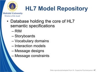 47
HL7 Model Repository
• Database holding the core of HL7
semantic specifications
– RIM
– Storyboards
– Vocabulary domains
– Interaction models
– Message designs
– Message constraints
Slide reproduced/adapted from Dr. Supachai Parchariyanon
 