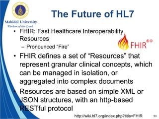 53
The Future of HL7
• FHIR: Fast Healthcare Interoperability
Resources
– Pronounced “Fire”
• FHIR defines a set of “Resources” that
represent granular clinical concepts, which
can be managed in isolation, or
aggregated into complex documents
• Resources are based on simple XML or
JSON structures, with an http-based
RESTful protocol
http://wiki.hl7.org/index.php?title=FHIR
 