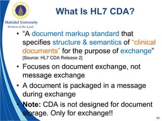 59
What Is HL7 CDA?
• “A document markup standard that
specifies structure & semantics of “clinical
documents” for the purpose of exchange”
[Source: HL7 CDA Release 2]
• Focuses on document exchange, not
message exchange
• A document is packaged in a message
during exchange
• Note: CDA is not designed for document
storage. Only for exchange!!
 