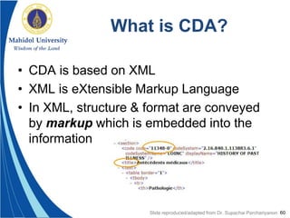 60
What is CDA?
• CDA is based on XML
• XML is eXtensible Markup Language
• In XML, structure & format are conveyed
by markup which is embedded into the
information
Slide reproduced/adapted from Dr. Supachai Parchariyanon
 