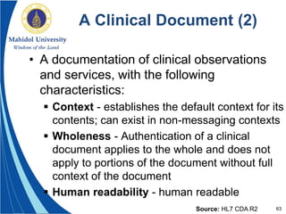 63
A Clinical Document (2)
• A documentation of clinical observations
and services, with the following
characteristics:
 Context - establishes the default context for its
contents; can exist in non-messaging contexts
 Wholeness - Authentication of a clinical
document applies to the whole and does not
apply to portions of the document without full
context of the document
 Human readability - human readable
Source: HL7 CDA R2
 