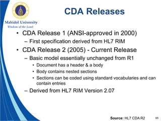 65
CDA Releases
• CDA Release 1 (ANSI-approved in 2000)
– First specification derived from HL7 RIM
• CDA Release 2 (2005) - Current Release
– Basic model essentially unchanged from R1
• Document has a header & a body
• Body contains nested sections
• Sections can be coded using standard vocabularies and can
contain entries
– Derived from HL7 RIM Version 2.07
Source: HL7 CDA R2
 