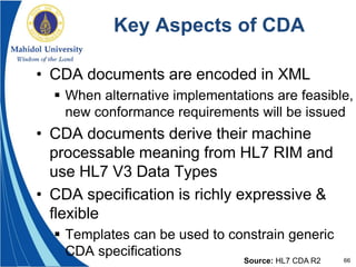66
Key Aspects of CDA
• CDA documents are encoded in XML
 When alternative implementations are feasible,
new conformance requirements will be issued
• CDA documents derive their machine
processable meaning from HL7 RIM and
use HL7 V3 Data Types
• CDA specification is richly expressive &
flexible
 Templates can be used to constrain generic
CDA specifications
Source: HL7 CDA R2
 
