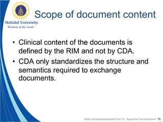 70
Scope of document content
• Clinical content of the documents is
defined by the RIM and not by CDA.
• CDA only standardizes the structure and
semantics required to exchange
documents.
Slide reproduced/adapted from Dr. Supachai Parchariyanon
 