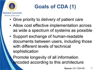 71
Goals of CDA (1)
• Give priority to delivery of patient care
• Allow cost effective implementation across
as wide a spectrum of systems as possible
• Support exchange of human-readable
documents between users, including those
with different levels of technical
sophistication
• Promote longevity of all information
encoded according to this architecture
Source: HL7 CDA R2
 