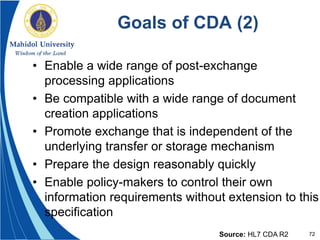 72
Goals of CDA (2)
• Enable a wide range of post-exchange
processing applications
• Be compatible with a wide range of document
creation applications
• Promote exchange that is independent of the
underlying transfer or storage mechanism
• Prepare the design reasonably quickly
• Enable policy-makers to control their own
information requirements without extension to this
specification
Source: HL7 CDA R2
 