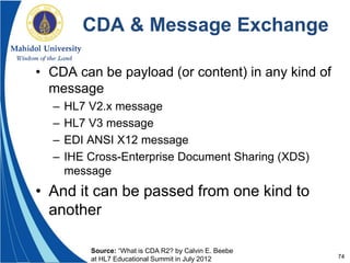 74
CDA & Message Exchange
• CDA can be payload (or content) in any kind of
message
– HL7 V2.x message
– HL7 V3 message
– EDI ANSI X12 message
– IHE Cross-Enterprise Document Sharing (XDS)
message
• And it can be passed from one kind to
another
Source: “What is CDA R2? by Calvin E. Beebe
at HL7 Educational Summit in July 2012
 