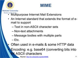 77
MIME
• Multipurpose Internet Mail Extensions
• An Internet standard that extends the format of e-
mail to support
– Text in non-ASCII character sets
– Non-text attachments
– Message bodies with multiple parts
– Etc.
• Often used in e-mails & some HTTP data
• Encoding: e.g. base64 (converting bits into
64 ASCII characters
Source: http://en.wikipedia.org/wiki/MIME
 