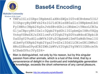 78
Base64 Encoding
• TWFuIGlzIGRpc3Rpbmd1aXNoZWQsIG5vdCBvbmx5IGJ
5IGhpcyByZWFzb24sIGJ1dCBieSB0aGlzIHNpbmd1bG
FyIHBhc3Npb24gZnJvbSBvdGhlciBhbmltYWxzLCB3a
GljaCBpcyBhIGx1c3Qgb2YgdGhlIG1pbmQsIHRoYXQg
YnkgYSBwZXJzZXZlcmFuY2Ugb2YgZGVsaWdodCBpbiB
0aGUgY29udGludWVkIGFuZCBpbmRlZmF0aWdhYmxlIG
dlbmVyYXRpb24gb2Yga25vd2xlZGdlLCBleGNlZWRzI
HRoZSBzaG9ydCB2ZWhlbWVuY2Ugb2YgYW55IGNhcm5h
bCBwbGVhc3VyZS4=
• Man is distinguished, not only by his reason, but by this singular
passion from other animals, which is a lust of the mind, that by a
perseverance of delight in the continued and indefatigable generation
of knowledge, exceeds the short vehemence of any carnal pleasure.
Source: http://en.wikipedia.org/wiki/Base64
 