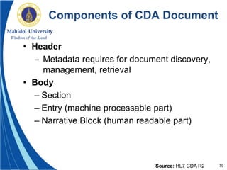 79
Components of CDA Document
• Header
– Metadata requires for document discovery,
management, retrieval
• Body
– Section
– Entry (machine processable part)
– Narrative Block (human readable part)
Source: HL7 CDA R2
 