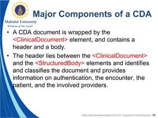 80
Major Components of a CDA
• A CDA document is wrapped by the
<ClinicalDocument> element, and contains a
header and a body.
• The header lies between the <ClinicalDocument>
and the <StructuredBody> elements and identifies
and classifies the document and provides
information on authentication, the encounter, the
patient, and the involved providers.
Slide reproduced/adapted from Dr. Supachai Parchariyanon
 