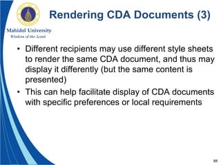 88
Rendering CDA Documents (3)
• Different recipients may use different style sheets
to render the same CDA document, and thus may
display it differently (but the same content is
presented)
• This can help facilitate display of CDA documents
with specific preferences or local requirements
 