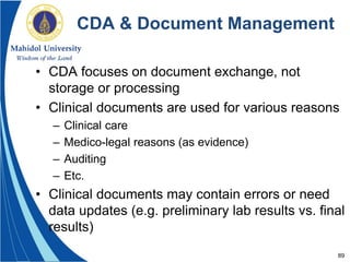 89
CDA & Document Management
• CDA focuses on document exchange, not
storage or processing
• Clinical documents are used for various reasons
– Clinical care
– Medico-legal reasons (as evidence)
– Auditing
– Etc.
• Clinical documents may contain errors or need
data updates (e.g. preliminary lab results vs. final
results)
 