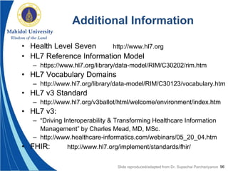 96
Additional Information
• Health Level Seven http://www.hl7.org
• HL7 Reference Information Model
– https://www.hl7.org/library/data-model/RIM/C30202/rim.htm
• HL7 Vocabulary Domains
– http://www.hl7.org/library/data-model/RIM/C30123/vocabulary.htm
• HL7 v3 Standard
– http://www.hl7.org/v3ballot/html/welcome/environment/index.htm
• HL7 v3:
– “Driving Interoperability & Transforming Healthcare Information
Management” by Charles Mead, MD, MSc.
– http://www.healthcare-informatics.com/webinars/05_20_04.htm
• FHIR: http://www.hl7.org/implement/standards/fhir/
Slide reproduced/adapted from Dr. Supachai Parchariyanon
 