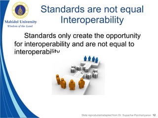 12
Standards are not equal
Interoperability
Standards only create the opportunity
for interoperability and are not equal to
interoperability
Slide reproduced/adapted from Dr. Supachai Parchariyanon
 