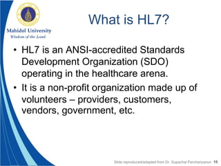 15
What is HL7?
• HL7 is an ANSI-accredited Standards
Development Organization (SDO)
operating in the healthcare arena.
• It is a non-profit organization made up of
volunteers – providers, customers,
vendors, government, etc.
Slide reproduced/adapted from Dr. Supachai Parchariyanon
 