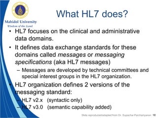 18
What HL7 does?
• HL7 focuses on the clinical and administrative
data domains.
• It defines data exchange standards for these
domains called messages or messaging
specifications (aka HL7 messages)
– Messages are developed by technical committees and
special interest groups in the HL7 organization.
• HL7 organization defines 2 versions of the
messaging standard:
– HL7 v2.x (syntactic only)
– HL7 v3.0 (semantic capability added)
Slide reproduced/adapted from Dr. Supachai Parchariyanon
 