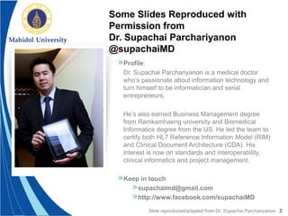 2
»Profile:
Dr. Supachai Parchariyanon is a medical doctor
who’s passionate about information technology and
turn himself to be informatician and serial
entrepreneurs.
He’s also earned Business Management degree
from Ramkamhaeng university and Biomedical
Informatics degree from the US. He led the team to
certify both HL7 Reference Information Model (RIM)
and Clinical Document Architecture (CDA). His
interest is now on standards and interoperability,
clinical informatics and project management.
»Keep in touch
»supachaimd@gmail.com
»http://www.facebook.com/supachaiMD
Some Slides Reproduced with
Permission from
Dr. Supachai Parchariyanon
@supachaiMD
Slide reproduced/adapted from Dr. Supachai Parchariyanon
 