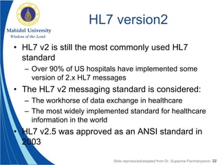 22
HL7 version2
• HL7 v2 is still the most commonly used HL7
standard
– Over 90% of US hospitals have implemented some
version of 2.x HL7 messages
• The HL7 v2 messaging standard is considered:
– The workhorse of data exchange in healthcare
– The most widely implemented standard for healthcare
information in the world
• HL7 v2.5 was approved as an ANSI standard in
2003
Slide reproduced/adapted from Dr. Supachai Parchariyanon
 