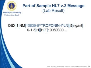 23
Part of Sample HL7 v.2 Message
(Lab Result)
OBX|1|NM|10839-9^TROPONIN-I^LN||5|ng/ml|
0-1.3|H||H|F|19980309…
Slide reproduced/adapted from Dr. Supachai Parchariyanon
 