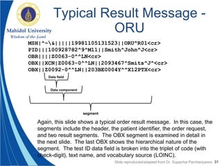 31
Typical Result Message -
ORU
MSH|^~&|||||19981105131523||ORU^R01<cr>
PID|||100928782^9^M11||Smith^John^J<cr>
OBR||||Z0063-0^^LN<cr>
OBX||XCN|Z0063-0^^LN||2093467^Smits^J^<cr>
OBX||Z0092-0^^LN||203BE0004Y^^X12PTX<cr>
Data field
Data component
segment
Slide reproduced/adapted from Dr. Supachai Parchariyanon
Again, this slide shows a typical order result message. In this case, the
segments include the header, the patient identifier, the order request,
and two result segments. The OBX segment is examined in detail in
the next slide. The last OBX shows the hierarchical nature of the
segment. The test ID data field is broken into the triplet of code (with
check-digit), text name, and vocabulary source (LOINC).
 