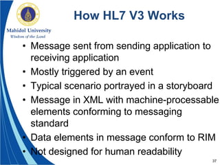 37
How HL7 V3 Works
• Message sent from sending application to
receiving application
• Mostly triggered by an event
• Typical scenario portrayed in a storyboard
• Message in XML with machine-processable
elements conforming to messaging
standard
• Data elements in message conform to RIM
• Not designed for human readability
 